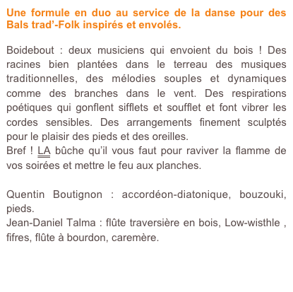 Une formule en duo au service de la danse pour des Bals trad’-Folk inspirés et envolés. 

Boidebout : deux musiciens qui envoient du bois ! Des racines bien plantées dans le terreau des musiques traditionnelles, des mélodies souples et dynamiques comme des branches dans le vent. Des respirations poétiques qui gonflent sifflets et soufflet et font vibrer les cordes sensibles. Des arrangements finement sculptés pour le plaisir des pieds et des oreilles. 
Bref ! LA bûche qu’il vous faut pour raviver la flamme de vos soirées et mettre le feu aux planches. 

Quentin Boutignon : accordéon-diatonique, bouzouki, pieds.
Jean-Daniel Talma : flûte traversière en bois, Low-wisthle , fifres, flûte à bourdon, caremère. 

Pour en savoir plus, obtenir un devis, contactez moi.